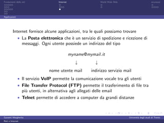 Fondamenti delle reti                  Internet                   World Wide Web                         sicurezza




Applicazioni




         Internet fornisce alcune applicazioni, tra le quali possiamo trovare
               • La Posta elettronica che ` un servizio di spedizione e ricezione di
                                          e
                  messaggi. Ogni utente possiede un indirizzo del tipo

                                                  myname@mymail.it
                                                     ↓        ↓
                                 nome utente mail           indirizzo servizio mail
               • Il servizio VoIP permette la comunicazione vocale tra gli utenti
               • File Transfer Protocol (FTP) permette il trasferimento di ﬁle tra
                  pi` utenti, in alternativa agli allegati delle email
                    u
               • Telnet permette di accedere a computer da grandi distanze



Garzetti Margherita                                                                Universit´ degli studi di Trento
                                                                                            a
Reti e Internet
 