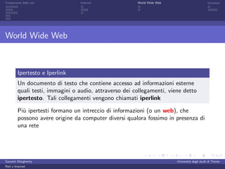 Fondamenti delle reti            Internet               World Wide Web                         sicurezza




World Wide Web



         Ipertesto e Iperlink
         Un documento di testo che contiene accesso ad informazioni esterne
         quali testi, immagini o audio, attraverso dei collegamenti, viene detto
         ipertesto. Tali collegamenti vengono chiamati iperlink

         Pi` ipertesti formano un intreccio di informazioni (o un web), che
           u
         possono avere origine da computer diversi qualora fossimo in presenza di
         una rete




Garzetti Margherita                                                      Universit´ degli studi di Trento
                                                                                  a
Reti e Internet
 