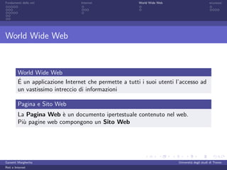 Fondamenti delle reti            Internet               World Wide Web                         sicurezza




World Wide Web



         World Wide Web
         ´
         E un applicazione Internet che permette a tutti i suoi utenti l’accesso ad
         un vastissimo intreccio di informazioni

         Pagina e Sito Web
         La Pagina Web ` un documento ipertestuale contenuto nel web.
                         e
         Pi` pagine web compongono un Sito Web
           u




Garzetti Margherita                                                      Universit´ degli studi di Trento
                                                                                  a
Reti e Internet
 