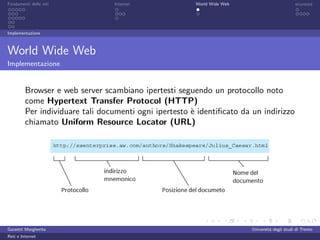 Fondamenti delle reti            Internet               World Wide Web                         sicurezza




Implementazione



World Wide Web
Implementazione


         Browser e web server scambiano ipertesti seguendo un protocollo noto
         come Hypertext Transfer Protocol (HTTP)
         Per individuare tali documenti ogni ipertesto ` identiﬁcato da un indirizzo
                                                       e
         chiamato Uniform Resource Locator (URL)




Garzetti Margherita                                                      Universit´ degli studi di Trento
                                                                                  a
Reti e Internet
 
