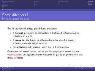 Fondamenti delle reti                   Internet           World Wide Web                         sicurezza




Prevenzioni e cure



Come difendersi?
Prevenire ` meglio che curare
          e



         Tra le tecniche di difesa pi` diﬀuse, troviamo:
                                     u
              • Il ﬁrewall permette di controllare il traﬃco di informazioni in
                  entrata e in uscita
              • Il proxy server funge da intermediario tra client e server,
                  schermandolo da azioni avverse
              • Gli antivirus individuano i virus noti e li rimuovono
         Come per noi esseri umani, anche per il computer ` necessaria un
                                                          e
         vaccinazione: un aggiornamento costante in grado di permettere una
         difesa eﬃcacie


Garzetti Margherita                                                         Universit´ degli studi di Trento
                                                                                     a
Reti e Internet
 