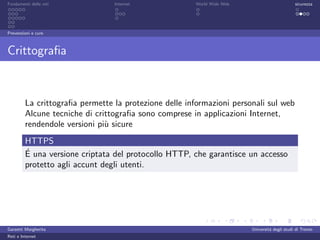 Fondamenti delle reti            Internet              World Wide Web                         sicurezza




Prevenzioni e cure



Crittograﬁa



         La crittograﬁa permette la protezione delle informazioni personali sul web
         Alcune tecniche di crittograﬁa sono comprese in applicazioni Internet,
         rendendole versioni pi` sicure
                               u
         HTTPS
         ´
         E una versione criptata del protocollo HTTP, che garantisce un accesso
         protetto agli accunt degli utenti.




Garzetti Margherita                                                     Universit´ degli studi di Trento
                                                                                 a
Reti e Internet
 