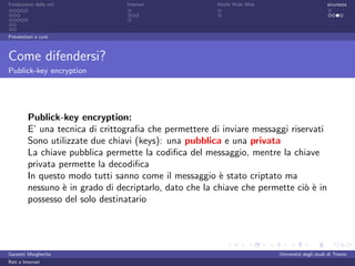 Fondamenti delle reti            Internet               World Wide Web                         sicurezza




Prevenzioni e cure



Come difendersi?
Publick-key encryption




         Publick-key encryption:
         E’ una tecnica di crittograﬁa che permettere di inviare messaggi riservati
         Sono utilizzate due chiavi (keys): una pubblica e una privata
         La chiave pubblica permette la codiﬁca del messaggio, mentre la chiave
         privata permette la decodiﬁca
         In questo modo tutti sanno come il messaggio ` stato criptato ma
                                                         e
         nessuno ` in grado di decriptarlo, dato che la chiave che permette ci` ` in
                  e                                                           oe
         possesso del solo destinatario




Garzetti Margherita                                                      Universit´ degli studi di Trento
                                                                                  a
Reti e Internet
 