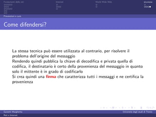 Fondamenti delle reti            Internet              World Wide Web                         sicurezza




Prevenzioni e cure



Come difendersi?



         La stessa tecnica pu` essere utilizzata al contrario, per risolvere il
                               o
         problema dell’origine del messaggio
         Rendendo quindi pubblica la chiave di decodiﬁca e privata quella di
         codiﬁca, il destinatario ` certo della provenienza del messaggio in quanto
                                  e
         solo il mittente ` in grado di codiﬁcarlo
                          e
         Si crea quindi una ﬁrma che caratterizza tutti i messaggi e ne certiﬁca la
         provenienza




Garzetti Margherita                                                     Universit´ degli studi di Trento
                                                                                 a
Reti e Internet
 