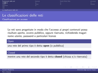 Fondamenti delle reti            Internet              World Wide Web                         sicurezza




Le classiﬁcazioni delle reti



Le classiﬁcazioni delle reti
Classiﬁcazione per accesso



         Le reti sono progettate in modo che l’accesso ai propri contenuti possa
         risultare aperto, ovvero pubblico, oppure riservato, richiedendo magari
         nome utente, password o particolari licenze
         Open
         una rete del primo tipo ` detta open (o pubblica)
                                 e

         Closed
         mentre una rete del secondo tipo ` detta closed (chiusa e/o riservata)
                                          e



Garzetti Margherita                                                     Universit´ degli studi di Trento
                                                                                 a
Reti e Internet
 