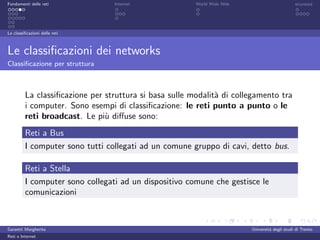 Fondamenti delle reti            Internet               World Wide Web                         sicurezza




Le classiﬁcazioni delle reti



Le classiﬁcazioni dei networks
Classiﬁcazione per struttura



         La classiﬁcazione per struttura si basa sulle modalit` di collegamento tra
                                                              a
         i computer. Sono esempi di classiﬁcazione: le reti punto a punto o le
         reti broadcast. Le pi` diﬀuse sono:
                               u
         Reti a Bus
         I computer sono tutti collegati ad un comune gruppo di cavi, detto bus.

         Reti a Stella
         I computer sono collegati ad un dispositivo comune che gestisce le
         comunicazioni



Garzetti Margherita                                                      Universit´ degli studi di Trento
                                                                                  a
Reti e Internet
 