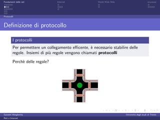 Fondamenti delle reti            Internet              World Wide Web                         sicurezza




Protocolli



Deﬁnizione di protocollo

         I protocolli
         Per permettere un collegamento eﬃcente, ` necessario stabilire delle
                                                    e
         regole. Insiemi di pi` regole vengono chiamati protocolli
                              u

         Perch` delle regole?
              e




Garzetti Margherita                                                     Universit´ degli studi di Trento
                                                                                 a
Reti e Internet
 