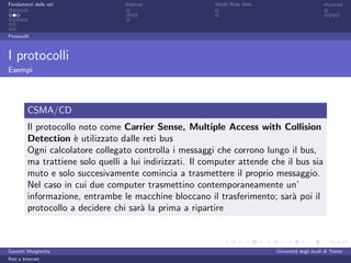 Fondamenti delle reti             Internet                World Wide Web                         sicurezza




Protocolli



I protocolli
Esempi




         CSMA/CD
         Il protocollo noto come Carrier Sense, Multiple Access with Collision
         Detection ` utilizzato dalle reti bus
                      e
         Ogni calcolatore collegato controlla i messaggi che corrono lungo il bus,
         ma trattiene solo quelli a lui indirizzati. Il computer attende che il bus sia
         muto e solo succesivamente comincia a trasmettere il proprio messaggio.
         Nel caso in cui due computer trasmettino contemporaneamente un’
         informazione, entrambe le macchine bloccano il trasferimento; sar` poi il
                                                                               a
         protocollo a decidere chi sar` la prima a ripartire
                                       a



Garzetti Margherita                                                        Universit´ degli studi di Trento
                                                                                    a
Reti e Internet
 
