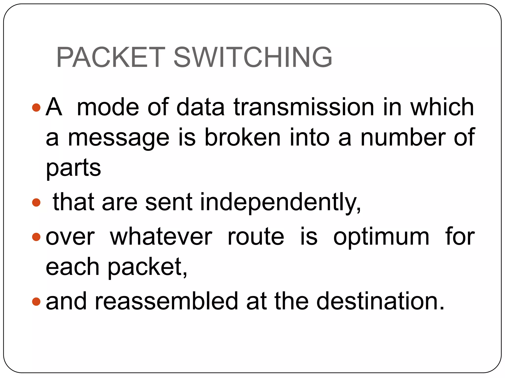 PACKET SWITCHING
 A mode of data transmission in which

a message is broken into a number of
parts
 that are sent independently,
 over whatever route is optimum for
each packet,
 and reassembled at the destination.

 