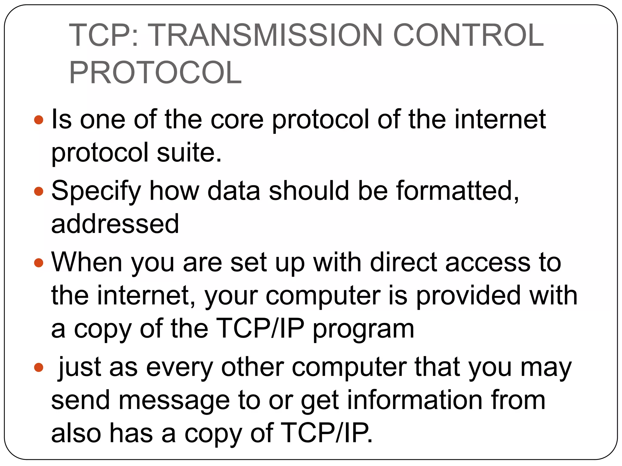 TCP: TRANSMISSION CONTROL
PROTOCOL
 Is one of the core protocol of the internet

protocol suite.
 Specify how data should be formatted,
addressed
 When you are set up with direct access to
the internet, your computer is provided with
a copy of the TCP/IP program
 just as every other computer that you may
send message to or get information from
also has a copy of TCP/IP.

 