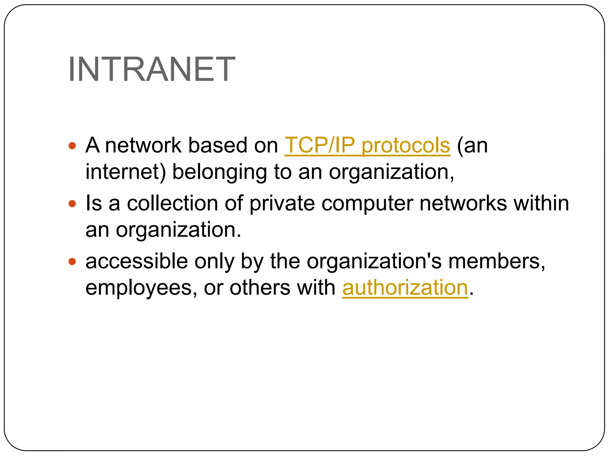 INTRANET
 A network based on TCP/IP protocols (an

internet) belonging to an organization,
 Is a collection of private computer networks within
an organization.
 accessible only by the organization's members,
employees, or others with authorization.

 