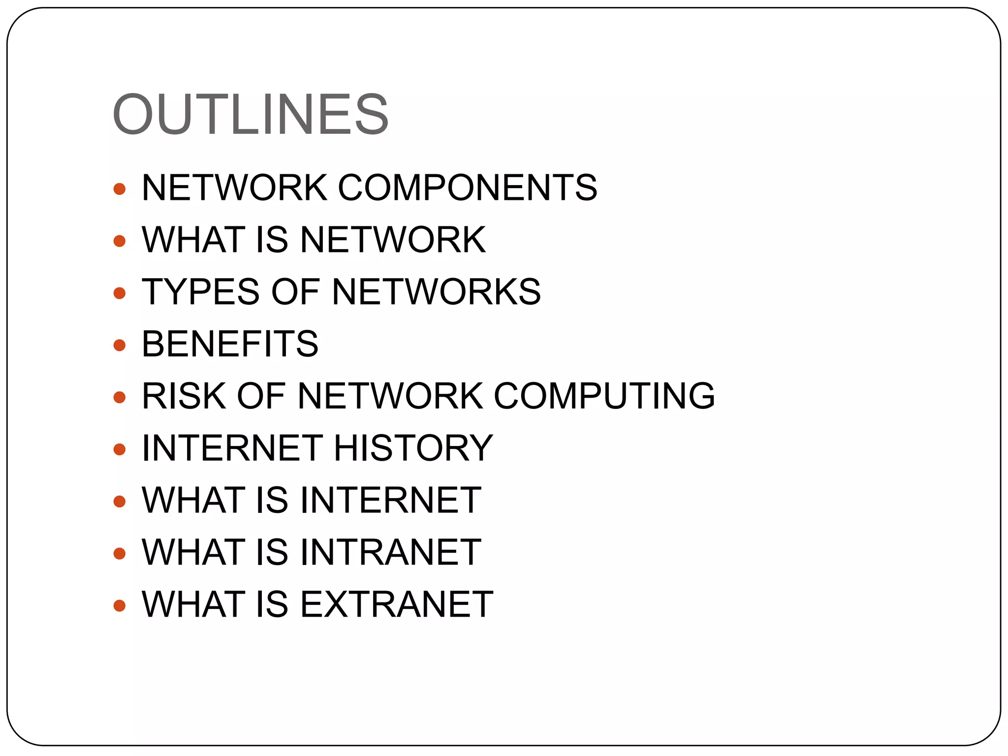 OUTLINES
 NETWORK COMPONENTS
 WHAT IS NETWORK
 TYPES OF NETWORKS
 BENEFITS
 RISK OF NETWORK COMPUTING

 INTERNET HISTORY
 WHAT IS INTERNET
 WHAT IS INTRANET
 WHAT IS EXTRANET

 