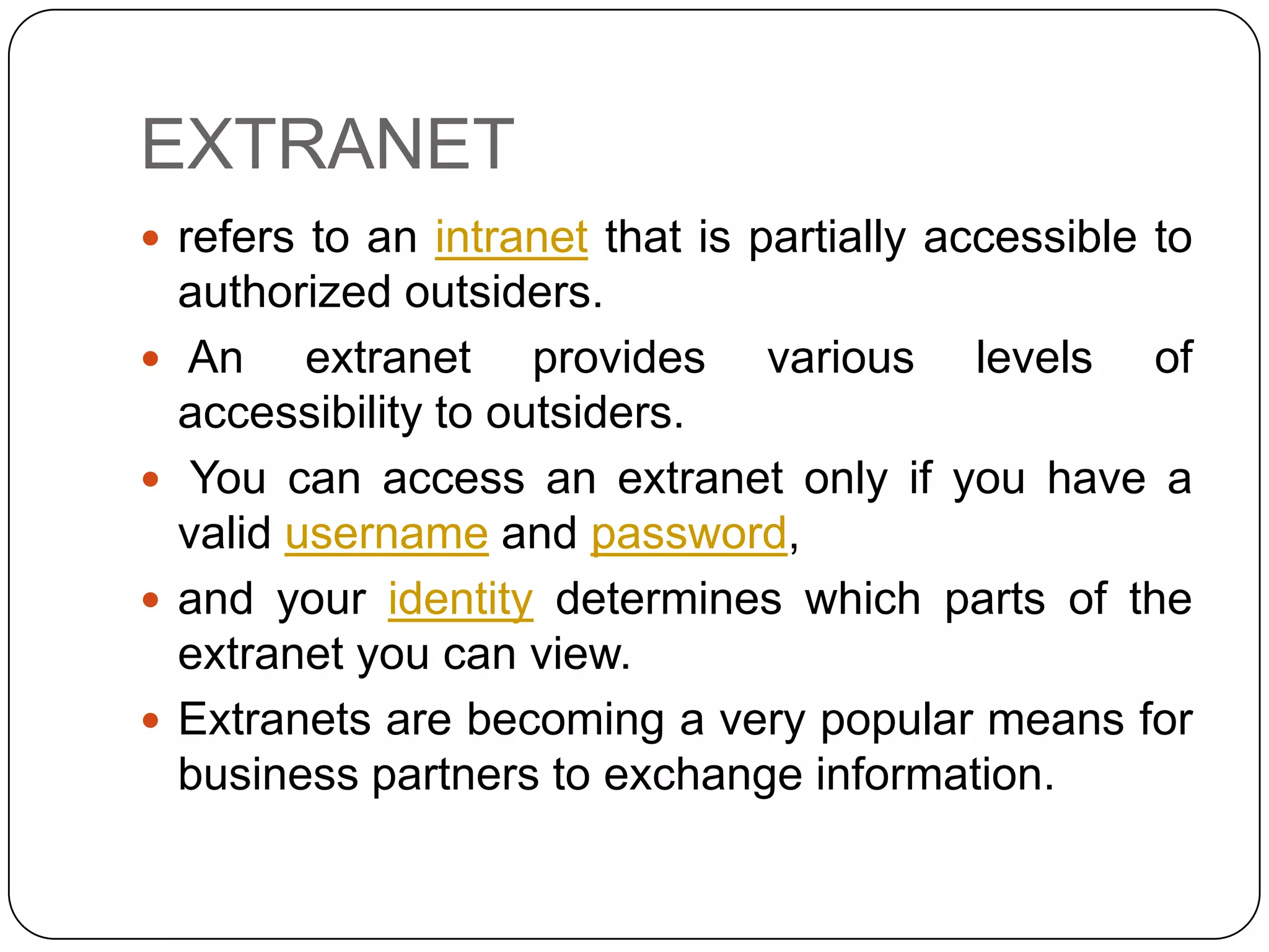 EXTRANET
 refers to an intranet that is partially accessible to





authorized outsiders.
An extranet provides various levels of
accessibility to outsiders.
You can access an extranet only if you have a
valid username and password,
and your identity determines which parts of the
extranet you can view.
Extranets are becoming a very popular means for
business partners to exchange information.

 