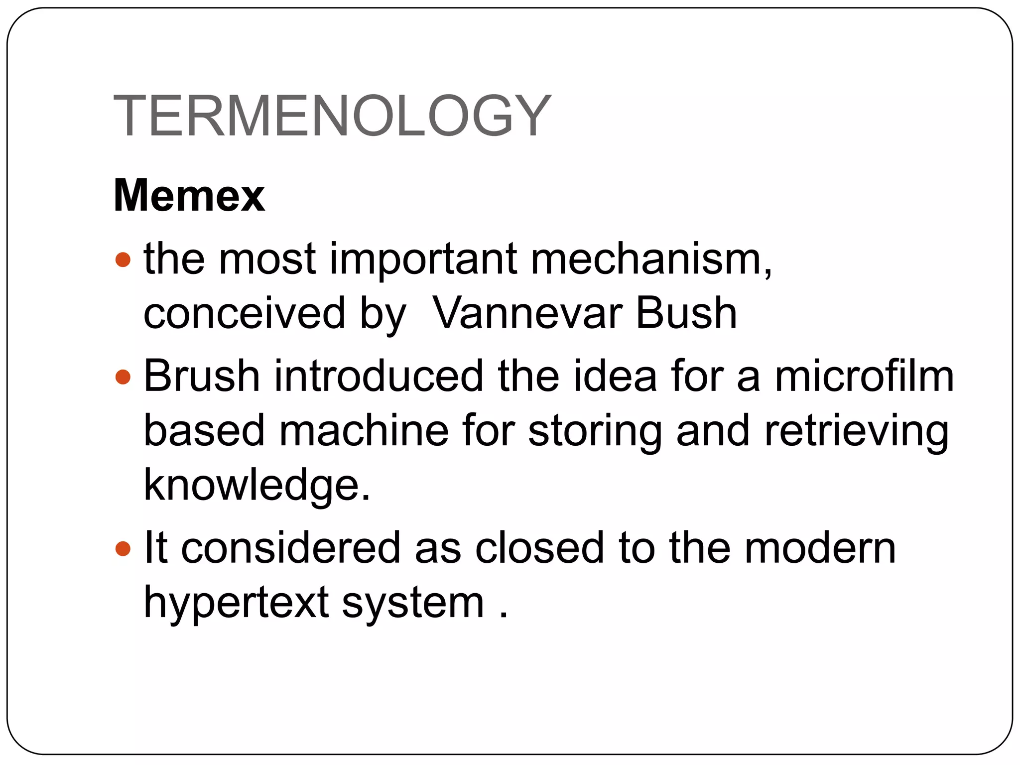 TERMENOLOGY
Memex
 the most important mechanism,
conceived by Vannevar Bush
 Brush introduced the idea for a microfilm
based machine for storing and retrieving
knowledge.
 It considered as closed to the modern
hypertext system .

 