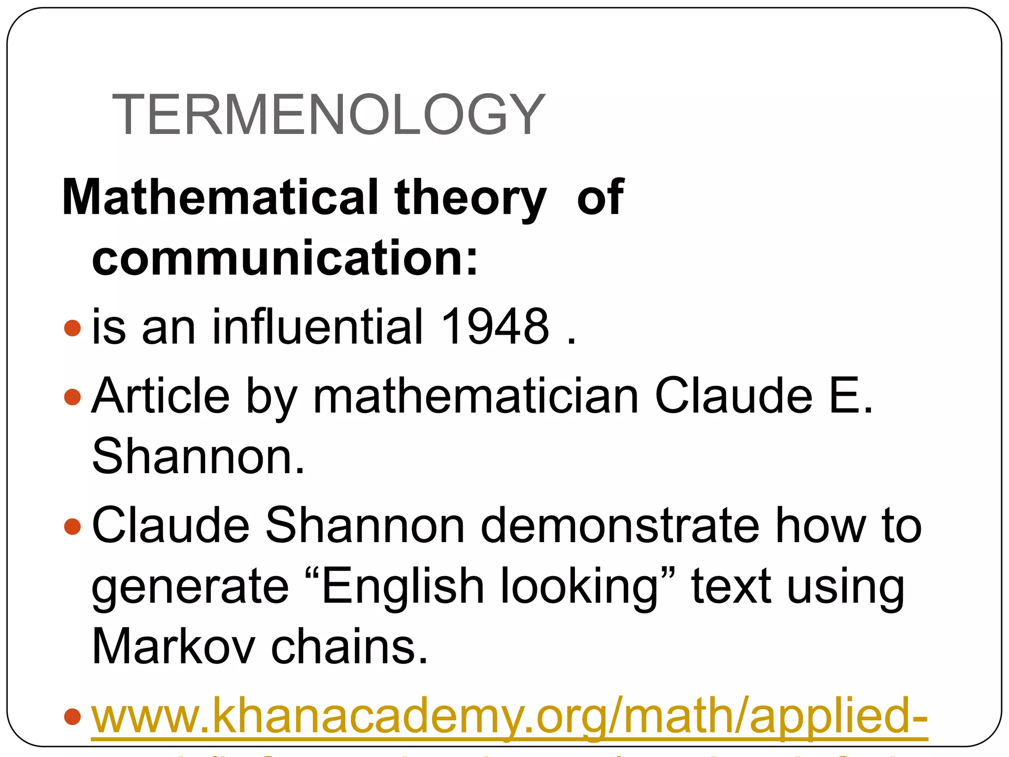 TERMENOLOGY
Mathematical theory of
communication:
 is an influential 1948 .
 Article by mathematician Claude E.
Shannon.
 Claude Shannon demonstrate how to
generate “English looking” text using
Markov chains.
 www.khanacademy.org/math/applied-

 