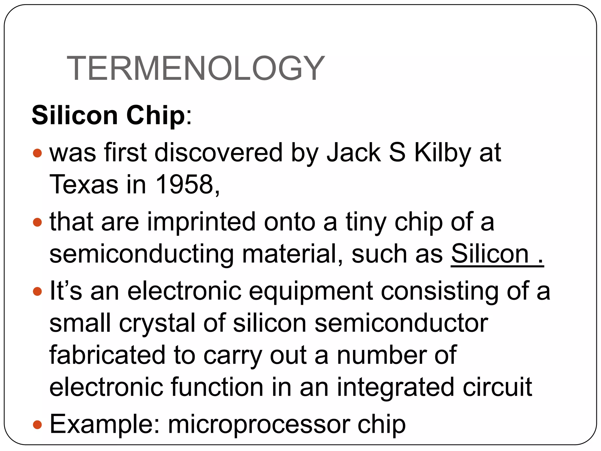 TERMENOLOGY
Silicon Chip:
 was first discovered by Jack S Kilby at
Texas in 1958,
 that are imprinted onto a tiny chip of a
semiconducting material, such as Silicon .
 It’s an electronic equipment consisting of a
small crystal of silicon semiconductor
fabricated to carry out a number of
electronic function in an integrated circuit
 Example: microprocessor chip

 