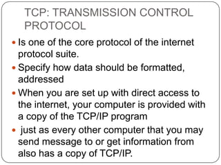 TCP: TRANSMISSION CONTROL
PROTOCOL
 Is one of the core protocol of the internet

protocol suite.
 Specify how data should be formatted,
addressed
 When you are set up with direct access to
the internet, your computer is provided with
a copy of the TCP/IP program
 just as every other computer that you may
send message to or get information from
also has a copy of TCP/IP.

 