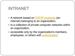 INTRANET
 A network based on TCP/IP protocols (an

internet) belonging to an organization,
 Is a collection of private computer networks within
an organization.
 accessible only by the organization's members,
employees, or others with authorization.

 