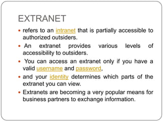 EXTRANET
 refers to an intranet that is partially accessible to





authorized outsiders.
An extranet provides various levels of
accessibility to outsiders.
You can access an extranet only if you have a
valid username and password,
and your identity determines which parts of the
extranet you can view.
Extranets are becoming a very popular means for
business partners to exchange information.

 