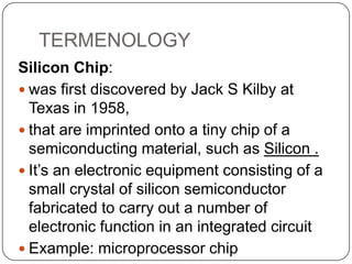 TERMENOLOGY
Silicon Chip:
 was first discovered by Jack S Kilby at
Texas in 1958,
 that are imprinted onto a tiny chip of a
semiconducting material, such as Silicon .
 It’s an electronic equipment consisting of a
small crystal of silicon semiconductor
fabricated to carry out a number of
electronic function in an integrated circuit
 Example: microprocessor chip

 