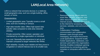 Click to edit Master title style
14
LAN(Local Area Network)
14
LAN is a network that connects devices in a relatively
small geographic area, such as a single building, office,
school, or home.
Characteristics:
• Limited geographic area: Typically covers a small
area, such as a building or campus.
• High data transfer rates: Offers high-speed data
transfer rates compared to wide area networks
(WANs).
• Private ownership: Often owned, operated, and
maintained by a single organization or individual.
• Low cost: Generally less expensive to set up and
maintain compared to larger networks like WANs.
• High reliability: Usually more reliable and less prone to
congestion or network failures due to its smaller size.
Uses:
• Resource sharing: Allows users to
share files, printers, scanners, and
other resources within the network.
• Internet access: Provides connectivity
to the internet for accessing online
services, websites, and communication
tools.
• Collaboration: Facilitates
communication and collaboration
between users through email,
messaging, and shared documents.
• Local applications: Supports locally
hosted applications, databases, and
services used within the organization.
• Gaming: Enables multiplayer gaming
experiences by connecting gaming
consoles or computers within the same
LAN.
 