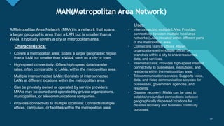 Click to edit Master title style
17
MAN(Metropolitan Area Network)
17
A Metropolitan Area Network (MAN) is a network that spans
a larger geographic area than a LAN but is smaller than a
WAN. It typically covers a city or metropolitan area.
Characteristics:
• Covers a metropolitan area: Spans a larger geographic region
than a LAN but smaller than a WAN, such as a city or town.
• High-speed connectivity: Offers high-speed data transfer
rates, often comparable to LANs, within the metropolitan area.
• Multiple interconnected LANs: Consists of interconnected
LANs at different locations within the metropolitan area.
• Can be privately owned or operated by service providers:
MANs may be owned and operated by private organizations,
municipalities, or telecommunications companies.
• Provides connectivity to multiple locations: Connects multiple
offices, campuses, or facilities within the metropolitan area.
Uses:
• Interconnecting multiple LANs: Provides
connectivity between multiple local area
networks (LANs) located within different parts
of the metropolitan area.
• Connecting branch offices: Allows
organizations with multiple offices or
branches within a city to share resources,
data, and services.
• Internet access: Provides high-speed internet
connectivity to businesses, institutions, and
residents within the metropolitan area.
• Telecommunication services: Supports voice,
data, and video communication services for
businesses, government agencies, and
residents.
• Disaster recovery: MANs can be used to
establish redundant connections between
geographically dispersed locations for
disaster recovery and business continuity
purposes.
 
