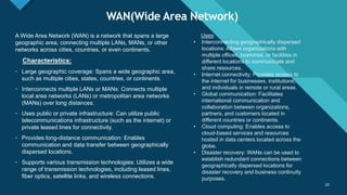 Click to edit Master title style
20
WAN(Wide Area Network)
20
A Wide Area Network (WAN) is a network that spans a large
geographic area, connecting multiple LANs, MANs, or other
networks across cities, countries, or even continents.
Characteristics:
• Large geographic coverage: Spans a wide geographic area,
such as multiple cities, states, countries, or continents.
• Interconnects multiple LANs or MANs: Connects multiple
local area networks (LANs) or metropolitan area networks
(MANs) over long distances.
• Uses public or private infrastructure: Can utilize public
telecommunications infrastructure (such as the internet) or
private leased lines for connectivity.
• Provides long-distance communication: Enables
communication and data transfer between geographically
dispersed locations.
• Supports various transmission technologies: Utilizes a wide
range of transmission technologies, including leased lines,
fiber optics, satellite links, and wireless connections.
Uses:
• Interconnecting geographically dispersed
locations: Allows organizations with
multiple offices, branches, or facilities in
different locations to communicate and
share resources.
• Internet connectivity: Provides access to
the internet for businesses, institutions,
and individuals in remote or rural areas.
• Global communication: Facilitates
international communication and
collaboration between organizations,
partners, and customers located in
different countries or continents.
• Cloud computing: Enables access to
cloud-based services and resources
hosted in data centers located across the
globe.
• Disaster recovery: WANs can be used to
establish redundant connections between
geographically dispersed locations for
disaster recovery and business continuity
purposes.
 