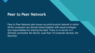 Click to edit Master title style
27
27
Peer to Peer Network
Peer to Peer Network also known as point-to-point network in which
all the computers are directly linked together with equal privileges
and responsibities for sharing the data. There is no server in it.
(Directly connected, No Server, Less than 10 computer devices, No
Security)
 