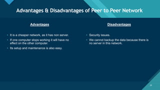 Click to edit Master title style
29
Advantages & Disadvantages of Peer to Peer Network
29
Advantages Disadvantages
• It is a cheaper network, as it has non server.
• If one computer stops working it will have no
effect on the other computer.
• Its setup and maintenance is also easy.
• Security issues.
• We cannot backup the data because there is
no server in this network.
 