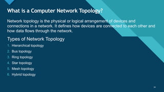 Click to edit Master title style
34
What is a Computer Network Topology?
34
Network topology is the physical or logical arrangement of devices and
connections in a network. It defines how devices are connected to each other and
how data flows through the network.
Types of Network Topology
1. Hierarchical topology
2. Bus topology
3. Ring topology
4. Star topology
5. Mesh topology
6. Hybrid topology
 