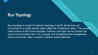 Click to edit Master title style
38
Bus Topology
38
Bus topology is a type of network topology in which all devices are
connected to a single central cable called the "backbone cable". This central
cable serves as the communication medium, and each device shares the
same communication line. It is a simple and straightforward arrangement
that is commonly used in small to medium-sized networks.
 