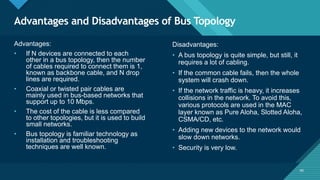 Click to edit Master title style
40
Advantages and Disadvantages of Bus Topology
40
Advantages:
• If N devices are connected to each
other in a bus topology, then the number
of cables required to connect them is 1,
known as backbone cable, and N drop
lines are required.
• Coaxial or twisted pair cables are
mainly used in bus-based networks that
support up to 10 Mbps.
• The cost of the cable is less compared
to other topologies, but it is used to build
small networks.
• Bus topology is familiar technology as
installation and troubleshooting
techniques are well known.
Disadvantages:
• A bus topology is quite simple, but still, it
requires a lot of cabling.
• If the common cable fails, then the whole
system will crash down.
• If the network traffic is heavy, it increases
collisions in the network. To avoid this,
various protocols are used in the MAC
layer known as Pure Aloha, Slotted Aloha,
CSMA/CD, etc.
• Adding new devices to the network would
slow down networks.
• Security is very low.
 