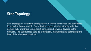 Click to edit Master title style
44
Star Topology
44
Star topology is a network configuration in which all devices are connected
to a central hub or switch. Each device communicates directly with the
central hub, and there is no direct connection between devices in the
network. The central hub acts as a mediator, managing and controlling the
flow of data between devices.
 