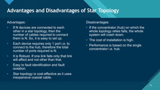 Click to edit Master title style
46
Advantages and Disadvantages of Star Topology
46
Advantages:
• If N devices are connected to each
other in a star topology, then the
number of cables required to connect
them is N. So, it is easy to set up.
• Each device requires only 1 port i.e. to
connect to the hub, therefore the total
number of ports required is N.
• It is Robust. If one link fails only that link
will affect and not other than that.
• Easy to fault identification and fault
isolation.
• Star topology is cost-effective as it uses
inexpensive coaxial cable.
Disadvantages:
• If the concentrator (hub) on which the
whole topology relies fails, the whole
system will crash down.
• The cost of installation is high.
• Performance is based on the single
concentrator i.e. hub.
 