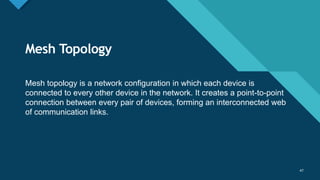 Click to edit Master title style
47
Mesh Topology
47
Mesh topology is a network configuration in which each device is
connected to every other device in the network. It creates a point-to-point
connection between every pair of devices, forming an interconnected web
of communication links.
 