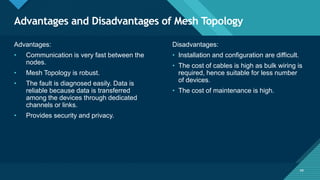 Click to edit Master title style
49
Advantages and Disadvantages of Mesh Topology
49
Advantages:
• Communication is very fast between the
nodes.
• Mesh Topology is robust.
• The fault is diagnosed easily. Data is
reliable because data is transferred
among the devices through dedicated
channels or links.
• Provides security and privacy.
Disadvantages:
• Installation and configuration are difficult.
• The cost of cables is high as bulk wiring is
required, hence suitable for less number
of devices.
• The cost of maintenance is high.
 