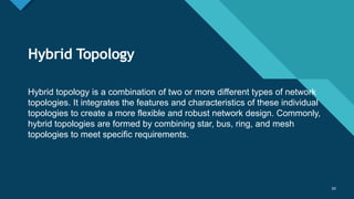 Click to edit Master title style
50
Hybrid Topology
50
Hybrid topology is a combination of two or more different types of network
topologies. It integrates the features and characteristics of these individual
topologies to create a more flexible and robust network design. Commonly,
hybrid topologies are formed by combining star, bus, ring, and mesh
topologies to meet specific requirements.
 