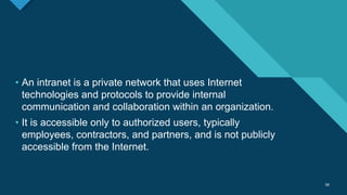Click to edit Master title style
58
58
• An intranet is a private network that uses Internet
technologies and protocols to provide internal
communication and collaboration within an organization.
• It is accessible only to authorized users, typically
employees, contractors, and partners, and is not publicly
accessible from the Internet.
 