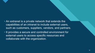 Click to edit Master title style
60
60
• An extranet is a private network that extends the
capabilities of an intranet to include external users,
such as customers, suppliers, vendors, and partners.
• It provides a secure and controlled environment for
external users to access specific resources and
collaborate with the organization.
 
