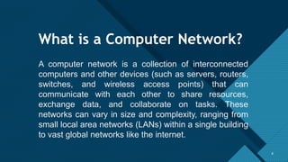 Click to edit Master title style
8
What is a Computer Network?
8
A computer network is a collection of interconnected
computers and other devices (such as servers, routers,
switches, and wireless access points) that can
communicate with each other to share resources,
exchange data, and collaborate on tasks. These
networks can vary in size and complexity, ranging from
small local area networks (LANs) within a single building
to vast global networks like the internet.
 