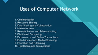 Click to edit Master title style
9
Uses of Computer Network
1. Communication
2. Resource Sharing
3. Data Sharing and Collaboration
4. Internet Access
5. Remote Access and Telecommuting
6. Distributed Computing
7. E-commerce and Online Transactions
8. Entertainment and Media Streaming
9. Education and E-learning
10. Healthcare and Telemedicine
9
 