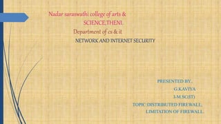 Nadar saraswathi college of arts &
SCIENCE,THENI.
Department of cs & it
NETWORK AND INTERNET SECURITY
PRESENTED BY..
G.KAVIYA
I-M.SC(IT)
TOPIC:DISTRIBUTED FIREWALL,
LIMITATION OF FIREWALL.
 