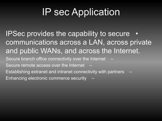 IP sec Application
•
IPSec provides the capability to secure
communications across a LAN, across private
and public WANs, and across the Internet.
–
Secure branch office connectivity over the Internet
–
Secure remote access over the Internet
–
Establishing extranet and intranet connectivity with partners
–
Enhancing electronic commerce security
 