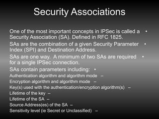 Security Associations
•
One of the most important concepts in IPSec is called a
Security Association (SA). Defined in RFC 1825.
•
SAs are the combination of a given Security Parameter
Index (SPI) and Destination Address.
•
SAs are one way. A minimum of two SAs are required
for a single IPSec connection.
•
SAs contain parameters including:
–
Authentication algorithm and algorithm mode
–
Encryption algorithm and algorithm mode
–
Key(s) used with the authentication/encryption algorithm(s)
–
Lifetime of the key
–
Lifetime of the SA
–
Source Address(es) of the SA
–
Sensitivity level (ie Secret or Unclassified)
 