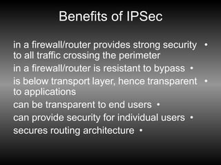 Benefits of IPSec
•
in a firewall/router provides strong security
to all traffic crossing the perimeter
•
in a firewall/router is resistant to bypass
•
is below transport layer, hence transparent
to applications
•
can be transparent to end users
•
can provide security for individual users
•
secures routing architecture
 