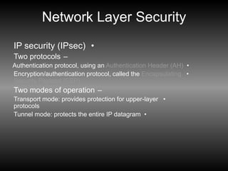 Network Layer Security
•
IP security (IPsec)
–
Two protocols
•
Authentication protocol, using an Authentication Header (AH)
•
Encryption/authentication protocol, called the Encapsulating
Security Payload (ESP)
–
Two modes of operation
•
Transport mode: provides protection for upper-layer
protocols
•
Tunnel mode: protects the entire IP datagram
 