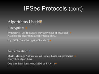 IPSec Protocols (cont)
Algorithms Used:
Encryption:
Symmetric – As IP packets may arrive out of order and
Asymmetric algorithms are incredible slow.
E.g. DES (Data Encryption Standard)

Authentication:
MAC (Message Authentication Codes) based on symmetric
encryption algorithms.
One way hash functions. (MD5 or SHA-1)
 