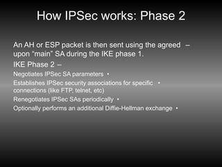 How IPSec works: Phase 2
–
An AH or ESP packet is then sent using the agreed
upon “main” SA during the IKE phase 1.
–
IKE Phase 2
•
Negotiates IPSec SA parameters
•
Establishes IPSec security associations for specific
connections (like FTP, telnet, etc)
•
Renegotiates IPSec SAs periodically
•
Optionally performs an additional Diffie-Hellman exchange
 