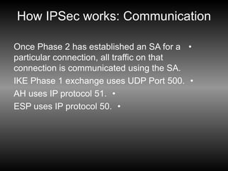 How IPSec works: Communication
•
Once Phase 2 has established an SA for a
particular connection, all traffic on that
connection is communicated using the SA.
•
IKE Phase 1 exchange uses UDP Port 500.
•
AH uses IP protocol 51.
•
ESP uses IP protocol 50.
 