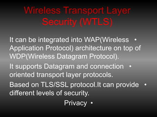 Wireless Transport Layer
Security (WTLS)
•
It can be integrated into WAP(Wireless
Application Protocol) architecture on top of
WDP(Wireless Datagram Protocol).
•
It supports Datagram and connection
oriented transport layer protocols.
•
Based on TLS/SSL protocol.It can provide
different levels of security.
•
Privacy
 